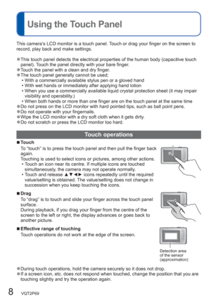 Page 88   VQT2P69
  Using the Touch Panel 
This camera’s LCD monitor is a touch panel. Touch or drag your finger on the screen to 
record, play back and make settings. 
  ●This touch panel detects the electrical properties of the human body (capacitive touch 
panel). Touch the panel directly with your bare finger. 
  ●Touch the panel with a clean and dry finger.  ●The touch panel generally cannot be used;
  • With a commercially available stylus pen or a gloved hand
  • With wet hands or immediately after...