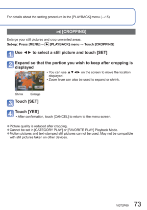 Page 73VQT2P69   73
For details about the setting procedure in the [PLAYBACK] menu (→15)
 [CROPPING]
Enlarge your still pictures and crop unwanted areas.
Set-up:  Press [MENU]→ 
 [PLAYBACK] menu → Touch [CROPPING] 
Use ◄► to select a still picture and touch [SET]
Expand so that the portion you wish to keep after cropping is 
displayed 
Shrink Enlarge 
  • You can use ▲▼◄► on the screen to move the location 
displayed. 
  • Zoom lever can also be used to expand or shrink. 
Touch [SET]
Touch [YES] 
  • After...
