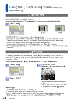 Page 7474   VQT2P69
Using the [PLAYBACK] menu (Continued)
Playback Mode: 
  [ROTATE DISP.]
Automatically rotate portrait still pictures.
Set-up:  Press [MENU] → 
 [PLAYBACK] menu → Touch [ROTATE DISP.] 
Touch [ON]
[ON] [OFF]
  ●[ROTATE DISP.] cannot be used with motion pictures.  ●Still pictures taken with the lens surface facing directly up or down and still pictures 
taken on other cameras may not be rotated. Additionally, still pictures taken while 
holding the camera upside down are not rotated...
