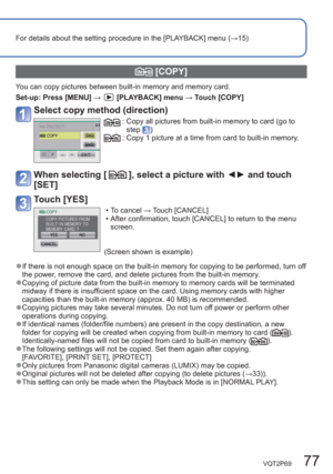 Page 77VQT2P69   77
For details about the setting procedure in the [PLAYBACK] menu (→15)
  [COPY]
You can copy pictures between built-in memory and memory card.
Set-up:  Press [MENU] → 
[PLAYBACK] menu → Touch [COPY] 
Select copy method (direction)
:  Copy all pictures from built-in memory to card (go to 
step ):  Copy 1 picture at a time from card to built-in memory.
When selecting [], select a picture with ◄► and touch 
[SET] 
Touch [YES] 
  • To cancel → Touch [CANCEL] 
  • After confirmation, touch [CANCEL]...