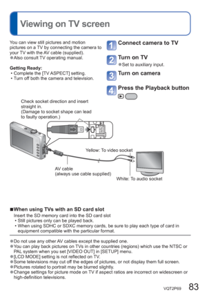 Page 83VQT2P69   83
  Viewing on TV screen
You can view still pictures and motion 
pictures on a TV by connecting the camera to 
your TV with the AV cable (supplied).
  ●Also consult TV operating manual.
Getting Ready:
  • Complete the [TV ASPECT] setting.
  • Turn off both the camera and television. 
Connect camera to TV
Turn on TV
  ●Set to auxiliary input.
Turn on camera
Press the Playback button
  ■When using TVs with an SD card slot
Insert the SD memory card into the SD card slot
  • Still pictures only...