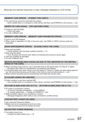 Page 87VQT2P69   87
Meanings and required responses to major messages displayed on LCD monitor.
[MEMORY CARD ERROR]     [FORMAT THIS CARD?]
  ●The card format cannot be used with this camera.
 →  Save needed data on a computer or other device, and then use [FORMAT] on the camera. (→22)
[INSERT SD CARD AGAIN]     [TRY ANOTHER CARD]
  ●Access to card has failed.
 → Insert card again.
  ●Try with a different card.
[MEMORY CARD ERROR]     [MEMORY CARD PARAMETER ERROR]
  ●Card is not of SD standard.   ●When cards in...