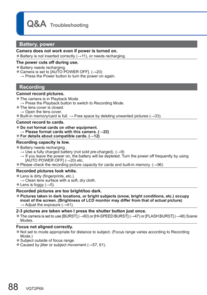 Page 8888   VQT2P69
  Q&A  Troubleshooting
Battery, power
Camera does not work even if power is turned on.  ●Battery is not inserted correctly (→11), or needs recharging.
The power cuts off during use.  ●Battery needs recharging.  ●Camera is set to [AUTO POWER OFF]. (→20)
 → Press the Power button to turn the power on again. 
Recording
Cannot record pictures.  ●The camera is in Playback Mode.
 → Press the Playback button to switch to Recording Mode.
  ●The lens cover is closed. 
 → Open the lens cover....