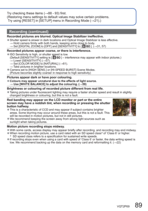 Page 89VQT2P69   89
Try checking these items (→88 - 93) first.
(Restoring menu settings to default values may solve certain problems.
 Try using [RESET] in [SETUP] menu in Recording Mode (→21).) 
Recording (continued)
Recorded pictures are blurred. Optical Image Stabilizer ineffective.  ●Shutter speed is slower in dark locations and Optical Image Stabilizer is less effective.
 → Hold camera firmly with both hands, keeping arms close to body.
 → Set [DIGITAL ZOOM] to [OFF] and [SENSITIVITY] to [ 
 ]. (→31, 57)...