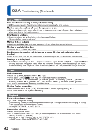 Page 9090   VQT2P69
Q&A  Troubleshooting (Continued)
LCD monitor 
LCD monitor dims during motion picture recording.  ●LCD monitor may dim if continuing motion picture recording for long periods.
Monitor sometimes shuts off even though power is on.  ●After recording, monitor shuts off until next picture can be recorded. (Approx. 6 seconds (Max.) 
when recording to the built-in memory)
Brightness is unstable.  ●Aperture value is set while shutter button is pressed halfway.
  (Does not affect recorded picture.)...