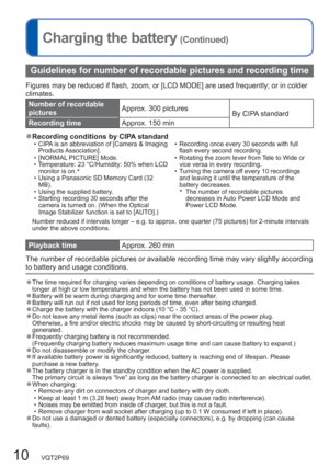 Page 1010   VQT2P69
Charging the battery (Continued)
Guidelines for number of recordable pictures and recording time
Figures may be reduced if flash, zoom, or [LCD MODE] are used frequently; or in colder 
climates.
Number of recordable 
picturesApprox. 300 pictures
By CIPA standard
Recording timeApprox. 150 min
  ●Recording conditions by CIPA standard  • CIPA is an abbreviation of [Camera & Imaging 
Products Association].
  • [NORMAL PICTURE] Mode.
  • Temperature: 23 °C/Humidity: 50% when LCD 
monitor is on.∗...