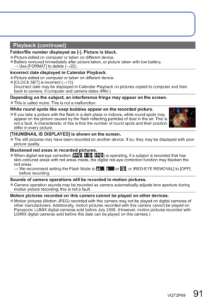 Page 91VQT2P69   91
Playback (continued)
Folder/file number displayed as [-]. Picture is black.  ●Picture edited on computer or taken on different device.  ●Battery removed immediately after picture taken, or picture taken with low battery.
 → Use [FORMAT] to delete (→22).
Incorrect date displayed in Calendar Playback.  ●Picture edited on computer or taken on different device.  ●[CLOCK SET] is incorrect (→13).
(Incorrect date may be displayed in Calendar Playback on pictures copied to computer and then 
back to...