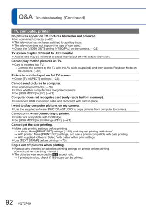 Page 9292   VQT2P69
Q&A  Troubleshooting (Continued)
TV, computer, printer
No pictures appear on TV. Pictures blurred or not coloured.  ●Not connected correctly. (→83)  ●The television has not been switched to auxiliary input.   ●The television does not support the type of card used.   ●Check the [VIDEO OUT] setting (NTSC/PAL) on the camera. (→22)
TV screen display different to LCD monitor.  ●Aspect ratio may be incorrect or edges may be cut off with certain televisions.
Cannot play motion pictures on TV....