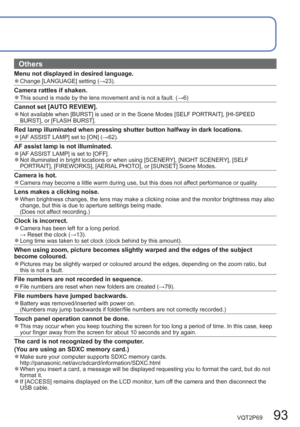 Page 93VQT2P69   93
  Others
Menu not displayed in desired language.  ●Change [LANGUAGE] setting (→23).
Camera rattles if shaken.  ●This sound is made by the lens movement and is not a fault. (→6)
Cannot set [AUTO REVIEW].  ●Not available when [BURST] is used or in the Scene Modes [SELF PORTRAIT], [HI-SPEED 
BURST], or [FLASH BURST]. 
Red lamp illuminated when pressing shutter button halfway in dark locations.  ●[AF ASSIST LAMP] set to [ON] (→62).
AF assist lamp is not illuminated.  ●[AF ASSIST LAMP] is set to...