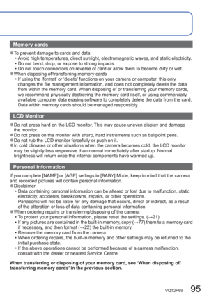 Page 95VQT2P69   95
Memory cards
  ●To prevent damage to cards and data
  • Avoid high temperatures, direct sunlight, electromagnetic waves, and static electricity.
  • Do not bend, drop, or expose to strong impacts.
  • Do not touch connectors on reverse of card or allow them to become dirty or wet.
  ●When disposing of/transferring memory cards
  • If using the ‘format’ or ‘delete’ functions on your camera or computer, this only 
changes the file management information, and does not completely delete the data...