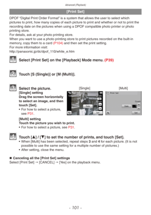 Page 101Advanced (Playback)
- 101 -
[Print Set]
DPOF “Digital Print Order Format” is a system that allows the user to select which 
pictures to print, how many copies of each picture to print and whether or not to print the 
recording date on the pictures when using a DPOF compatible photo printer or photo 
printing store.
For details, ask at your photo printing store.
When you want to use a photo printing store to print pictures recorded on the built-in 
memory, copy them to a card (P104) and then set the print...
