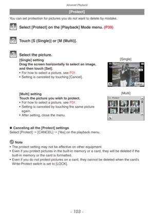 Page 103Advanced (Playback)
- 103 -
[Protect]
You can set protection for pictures you do not want to delete by mistake.
 Select [Protect] on the [Playback] Mode menu. (P39)
 Touch [S (Single)] or [M (Multi)].
 Select the picture .[Single][Single] setting
Drag the screen horizontally to select an image, 
and then touch [Set].
•
 
F
 or how to select a picture, see P31.
•
 
Setting is canceled b
 y touching [Cancel].
[Multi][Multi] setting
Touch the picture you wish to protect.
• 
F
 or how to select a picture,...