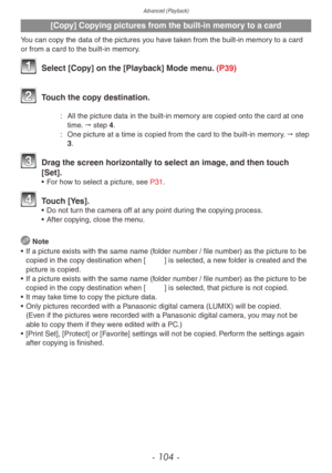 Page 104Advanced (Playback)
- 104 -
[Copy] Copying pictures from the built-in memory to a card
You can copy the data of the pictures you have taken from the built-in memory to a card 
or from a card to the built-in memory.
 Select [Copy] on the [Playback] Mode menu. (P39)
 Touch the copy destination.
N: All the picture data in the b uilt-in memory are copied onto the card at one 
time. " step 4.
M:
 One picture at a time is copied from the card to the b

uilt-in memory. " step 
3.
 Drag the screen...