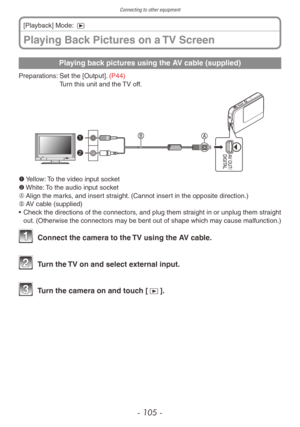 Page 105Connecting to other equipment
- 105 -
Playing back pictures using the AV cable (supplied)
Preparations:  Set the [Output]. (P44)
Turn this unit and the TV off.
1	 Yellow: To the video input socket
2	 White: To the audio input socket
A	 Align the marks, and insert straight. (Cannot insert in the opposite direction.)
B	 AV cable (supplied)
•
 
Chec
 k the directions of the connectors, and plug them straight in or unplug them straight 
out. (Otherwise the connectors may be bent out of shape which may cause...