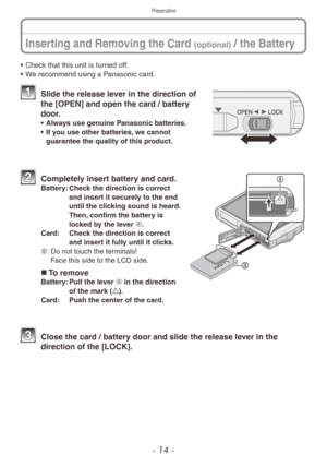 Page 14Preparation
- 14 -
Inserting and Removing the Card (optional) / the Battery
• Check that this unit is turned off.
• W e recommend using a Panasonic card.
 Slide the release le ver in the direction of 
the [OPEN] and open the card / battery 
door.
• Always use genuine Panasonic batteries.
•
 If y ou use other batteries, we cannot 
guarantee the quality of this product.
 Completel y insert battery and card.Battery:  Chec k the direction is correct 
and insert it securely to the end 
until the clicking...