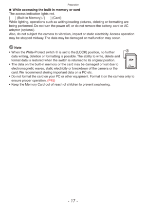 Page 17Preparation
- 17 -
„„While accessing the built-in memory or card
The access indication lights red.
[2] (Built-in Memory) / [3] (Card) 
While lighting, operations such as writing/reading pictures, deleting or formatting are 
being performed. Do not turn the power off, or do not remove the battery, card or AC 
adaptor (optional).
Also, do not subject the camera to vibration, impact or static electricity. Access operation 
may be stopped midway. The data may be damaged or malfunction may occur....