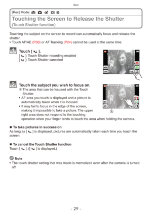 Page 29Basic
- 29 -
Touching the subject on the screen to record can automatically focus and release the 
shutter.
• Touch AF/AE (P30) or AF Tracking (P24) cannot be used at the same time.
  Touch [Q].[R]: Touch Shutter recording enabled
[Q]: Touch Shutter canceled
A
  Touch the subject you wish to focus on.A	 The area that can be focused with the Touch 
Shutter.
•  AF area y ou touch is displayed and a picture is 
automatically taken when it is focused.
•  It ma y fail to focus in the edge of the screen,...