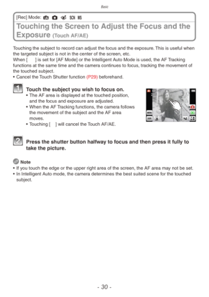 Page 30Basic
- 30 -
Touching the subject to record can adjust the focus and the exposure. This is useful when 
the targeted subject is not in the center of the screen, etc.
When [7] is set for [AF Mode] or the Intelligent Auto Mode is used, the AF Tracking 
functions at the same time and the camera continues to focus, tracking the movement of 
the touched subject.
• 
Cancel the 
 Touch Shutter function (P29) beforehand.
 Touch the subject you wish to focus on.• The AF area is displa yed at the touched position,...