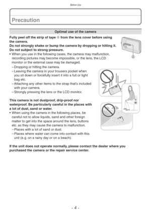 Page 4Before Use
- 4 -
Precaution
Optimal use of the camera
A
Fully peel off the strip of tape A from the lens cover before using 
the camera.  
Do not strongly shake or bump the camera by dropping or hitting it. 
Do not subject to strong pressure.
• 
When y
 ou use in the following cases, the camera may malfunction, 
recording pictures may become impossible, or the lens, the LCD 
monitor or the external case may be damaged.
 – Dropping or hitting the camer a. – Lea
ving the camera in your trousers pocket when...