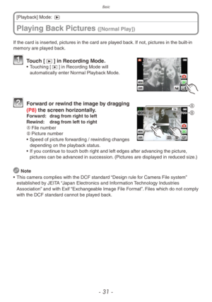 Page 31Basic
- 31 -
Playing Back Pictures ([Normal Play])
[Playback] Mode: 5
If the card is inserted, pictures in the card are played back. If not, pictures in the built-in 
memory are played back.
  Touch [9] in Recording Mode.•  Touching [9] in Recording Mode will 
automatically enter Normal Playback Mode.
A
B   
Forwar d or rewind the image by dragging 
(P8) the screen horizontally.
Forward:  dra g from right to left
Rewind:  dra g from left to right
A	 File number
B	 Picture number
•  Speed of picture f...