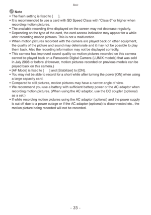 Page 35Basic
- 35 -
 Note
•
 
The flash setting is fix
 ed to [o].
•
 
It is recommended to use a card with SD Speed Class with 
 “Class 6” or higher when 
recording motion pictures.
•
 
The a
 vailable recording time displayed on the screen may not decrease regularly.
•
 
Depending on the type of the card, the card access indication ma y appear f

or a while 
after recording motion pictures. This is not a malfunction.
•
 
When motion pictures recorded with the camer
 a are played back on other equipment, 
the...