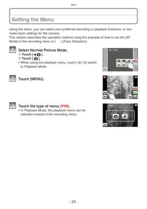 Page 39Basic
- 39 -
Setting the Menu
Using the menu, you can select your preferred recording or playback functions, or can 
make basic settings for the camera.
This section describes the operation method using the example of how to set the [AF 
Mode] in the recording menu to [3] (Face Detection).
 Select Normal Picture Mode.1	Touch [
w1].
2	 Touch [1].
•
 
When using the pla
 yback menu, touch [9] to switch 
to Playback Mode.
 Touch [MENU].
 Touch the type of menu (P40).• In Playback Mode, the playback menu can...