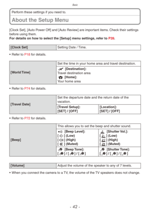 Page 42Basic
- 42 -
About the Setup Menu
Perform these settings if you need to.
[Clock Set], [Auto Power Off] and [Auto Review] are important items. Check their settings 
before using them.
For details on how to select the [Setup] menu settings, refer to P39.
[Clock Set] Setting Date / Time.
•
 
Ref
 er to P18 for details.
[World Time] Set the time in your home area and travel destination.
w [Destination]:
Travel destination area
q [Home]:
Your home area
•
 
Ref
 er to P74 for details.
[Travel Date] Set the...