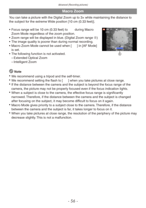 Page 56Advanced (Recording pictures)
- 56 -
Macro Zoom
You can take a picture with the Digital Zoom up to 3× while maintaining the distance to 
the subject for the extreme Wide position [10 cm (0.33 feet)].
A
• Focus range will be 10 cm (0.33 feet) to 7 during Macro Zoom Mode regardless of the zoom position.
•
 
Zoom r
 ange will be displayed in blue. (Digital Zoom range A)
•
 
The image quality is poorer than dur
 ing normal recording.
•
 
Macro Zoom Mode cannot be used when [
 7] in [AF Mode] 
is set.
•
 
The...