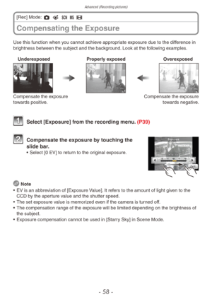 Page 58Advanced (Recording pictures)
- 58 -
Use this function when you cannot achieve appropriate exposure due to the difference in
brightness between the subject and the background. Look at the following examples.Underexposed Properly exposed Overexposed
Compensate the exposure 
towards positive. Compensate the exposure 
towards negative.
 Select [Exposure] fr om the recording menu. (P39)
 Compensate the e xposure by touching the 
slide bar.
•  Select [0 EV] to retur n to the original exposure.
 
Note
•  EV is...