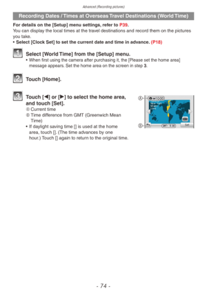 Page 74Advanced (Recording pictures)
- 74 -
Recording Dates / Times at Overseas Travel Destinations (World Time)
For details on the [Setup] menu settings, refer to P39.
You can display the local times at the travel destinations and record them on the pictures 
you take.
• 
Select [Cloc
 k Set] to set the current date and time in advance. (P18)
 Select [World Time] from the [Setup] menu.• When first using the camer a after purchasing it, the [Please set the home area] 
message appears. Set the home area on the...