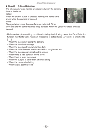 Page 80Advanced (Recording pictures)
- 80 -
„„About [3] (Face Detection)
The following AF area frames are displayed when the camera 
detects the faces.
Yellow:
When the shutter button is pressed halfway, the frame turns 
green when the camera is focused.
White:
Displayed when more than one face are detected. Other 
faces that are the same distance away as faces within the yellow AF areas are also 
focused.
•
 
Under cer
 tain picture-taking conditions including the following cases, the Face Detection...