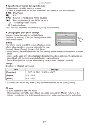 Page 89Advanced (Playback)
- 89 -
„„Operations performed during slide show
Display control panel by touching screen.
•
 
If there is no oper
 ation for approx. 2 seconds, the operation icon will disappear.
[q/h]:
 
Pla
 y/Pause
[g]:
 
Exit
[

i]:  
F
 orward to next picture (While paused)
[u]:
 
Bac
 k to previous picture (While paused)
[:]:
 
The setting screen retur
 ns.
[4] [3]:
 
Adjust v
 olume
•
 
Y
 ou can also adjust the volume level by using the zoom lever.
„„Changing the Slide Show...