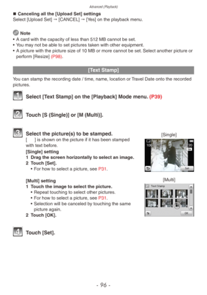 Page 96Advanced (Playback)
- 96 -
„„Canceling all the [Upload Set] settings
Select [Upload Set]  "  [CANCEL]  "  [Yes] on the playback menu.
 Note
•
 
A card with the capacity of less than 512 MB cannot be set.
•

 
Y

ou may not be able to set pictures taken with other equipment.
•
 
A picture with the picture siz
 e of 10 MB or more cannot be set. Select another picture or 
perform [Resize] (P98).
[Text Stamp]
You can stamp the recording date / time, name, location or Travel Date onto the...