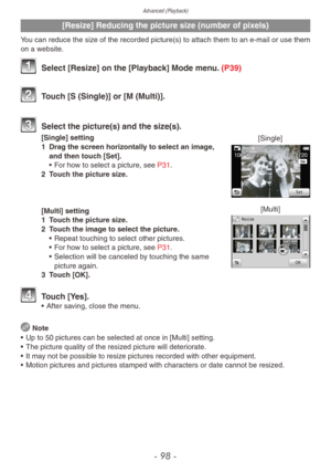 Page 98Advanced (Playback)
- 98 -
[Resize] Reducing the picture size (number of pixels)
You can reduce the size of the recorded picture(s) to attach them to an e-mail or use them 
on a website.
 Select [Resize] on the [Playback] Mode menu. (P39)
 Touch [S (Single)] or [M (Multi)].
 Select the picture(s) and the siz e(s).
[Single]
[Single] setting
1
 Dra
g the screen horizontally to select an image, 
and then touch [Set].
•
 
F

or how to select a picture, see P31.
2
 
T

ouch the picture size.
[Multi][Multi]...