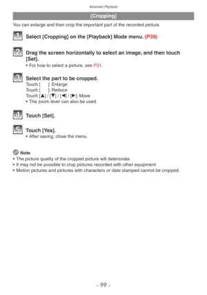 Page 99Advanced (Playback)
- 99 -
[Cropping]
You can enlarge and then crop the important part of the recorded picture.
 Select [Cropping] on the [Playback] Mode menu. (P39)
 Drag the screen horizontally to select an image, and then touch 
[Set].
• For how to select a picture, see P31.
 Select the par t to be cropped.Touch [z]: Enlarge
Touch [e]: Reduce
Touch [e] / [r] / [w] / [q]: Move
•
 
The z
 oom lever can also be used.
 Touch [Set].
 Touch [Yes].• After saving, close the menu.
 Note
•
 
The picture quality...