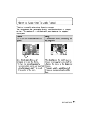 Page 1111(ENG) VQT3F03
This touch panel is a type that detects pressure.
You can operate the camera by directly touching the icons or images 
on the LCD monitor (Touch Panel) with your ﬁ nger or the supplied 
stylus pen.
Touch
To touch and release the touch 
panel. Drag
A movement without releasing the 
touch panel.
Use this to select icons or 
images, or to set the items.
•  It may not operate properly 
when multiple icons are touched 
simultaneously, so try to touch 
the center of the icon. Use this to see...