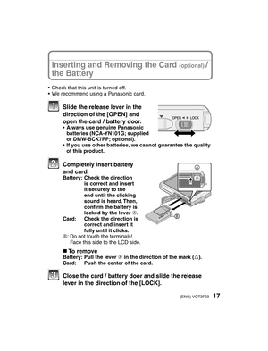 Page 1717(ENG) VQT3F03
•  Check that this unit is turned off.
•  We recommend using a Panasonic card.
   Slide the release lever in the direction of the [OPEN] and 
open the card / battery door.
•  Always use genuine Panasonic  batteries (NCA-YN101G; supplied 
or DMW-BCK7PP; optional).
•  If you use other batteries, we cannot guarantee the quality  of this product.
  Completely insert battery 
and card.
Battery:   Check the direction 
is correct and insert 
it securely to the 
end until the clicking 
sound is...