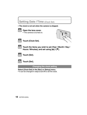 Page 1818VQT3F03 (ENG)
Setting Date / Time (Clock Set)
•  The clock is not set when the camera is shipped.
   Open the lens cover.•  The camera is turned on.
  Touch [Clock Set].
  Touch the items you wish to set (Year / Month / Day / Hours / Minutes), and set using [e] / [r].
 Touch [Set].
 Touch [Set].
 Changing the clock setting
Select [Clock Set] in the [Rec] or [Setup] menu.
•  It can be changed in steps 3 and 4 to set the clock.
725@%.$1@11@&/JOEE 725@%.$1@11@&/JOEE...