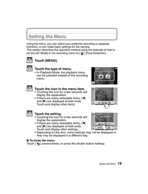 Page 1919(ENG) VQT3F03
Setting the Menu
Using the menu, you can select your preferred recording or playback 
functions, or can make basic settings for the camera.
This section describes the operation method using the example of how to 
set the [AF Mode] in the recording menu to [3] (Face Detection).
 Touch [MENU].
  Touch the type of menu.•  In Playback Mode, the playback menu can be selected instead of the recording 
menu.
  Touch the icon in the menu item.•  Touching the icon for a few seconds will display...