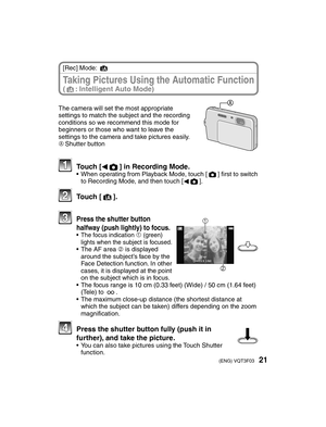 Page 2121(ENG) VQT3F03
Taking Pictures Using the Automatic Function (4: Intelligent Auto Mode)
[Rec] Mode: 4
The camera will set the most appropriate 
settings to match the subject and the recording 
conditions so we recommend this mode for 
beginners or those who want to leave the 
settings to the camera and take pictures easily.
AShutter button
 Touch [
w1] in Recording Mode.•  When operating from Playback Mode, touch [1] ﬁ
 rst to switch 
to Recording Mode, and then touch [ w1].
 Touch [4].
2
1  Press the...