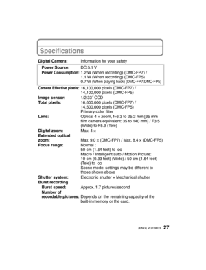 Page 2727(ENG) VQT3F03
Speciﬁ cations
Digital Camera: Information for your safety
Power Source: DC 5.1 V
Power Consumption:1.2 W (When recording) (DMC-FP7) /
1.1 W (When recording) (DMC-FP5)
0.7 W 
(When playing back) (DMC-FP7/DMC-FP5)
Camera Effective pixels:16,100,000 pixels (DMC-FP7) /
14,100,000 pixels (DMC-FP5)
Image sensor: 1/2.33˝ CCD
Total pixels: 16,600,000 pixels (DMC-FP7) /
14,500,000 pixels (DMC-FP5)
Primary color ﬁ lter
Lens: Optical 4 × zoom, f=6.3 to 25.2 mm [35 mm 
ﬁ lm camera equivalent: 35 to...