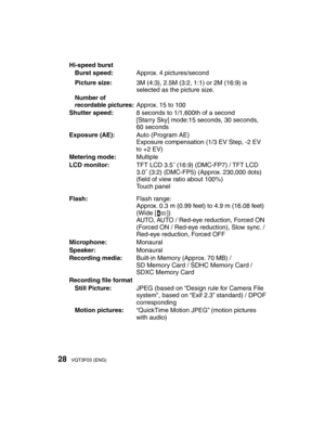Page 2828VQT3F03 (ENG)
Hi-speed burstBurst speed: Approx. 4 pictures/second
Picture size: 3M (4:3), 2.5M (3:2, 1:1) or 2M (16:9) is 
selected as the picture size.
Number of 
recordable pictures:Approx. 15 to 100
Shutter speed: 8 seconds to 1/1,600th of a second
[Starry Sky] mode:15 seconds, 30 seconds, 
60 seconds
Exposure (AE): Auto (Program AE)
Exposure compensation (1/3 EV Step, -2 EV 
to +2 EV)
Metering mode: Multiple
LCD monitor: TFT LCD 3.5˝ (16:9) (DMC-FP7) / TFT LCD 
3.0˝ (3:2) (DMC-FP5) (Approx....