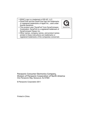 Page 36•  SDXC Logo is a trademark of SD-3C, LLC.
•  QuickTime and the QuickTime logo are trademarks or registered trademarks of Apple Inc., used under 
license therefrom.
•  This product uses “DynaFont” from DynaComware  Corporation. DynaFont is a registered trademark of 
DynaComware Taiwan Inc.
•  Other names, company names, and product names  printed in these instructions are trademarks or 
registered trademarks of the companies concerned.
Panasonic Consumer Electronics Company,
Division of Panasonic...