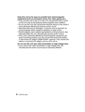 Page 66VQT3F03 (ENG)
Keep this unit as far away as possible from electromagnetic 
equipment (such as microwave ovens, TVs, video games etc.).
•  If you use this unit on top of or near a TV, the pictures and/or sound on this unit may be disrupted by electromagnetic wave radiation.
•  Do not use this unit near cell phones because doing so may result in  noise adversely affecting the pictures and/or sound.
•  Recorded data may be damaged, or pictures may be distorted, by  strong magnetic ﬁ  elds created by...