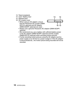 Page 1010VQT3F03 (ENG)
13 Tripod receptacle
14  Card / Battery door
15 Release lever
16  DC coupler cover •  When using an AC adaptor, ensure that the Panasonic DC coupler (DMW-
DCC10; optional) and AC adaptor 
(DMW-AC5PP; optional) are used. 
•  Always use a genuine Panasonic AC adaptor (DMW-AC5PP;  optional).
•  We recommend you use a battery with sufﬁ  cient battery power 
or the AC adaptor (DMW-AC5PP; optional) and DC coupler 
(DMW-DCC10; optional) when recording motion pictures.
•  If while recording...