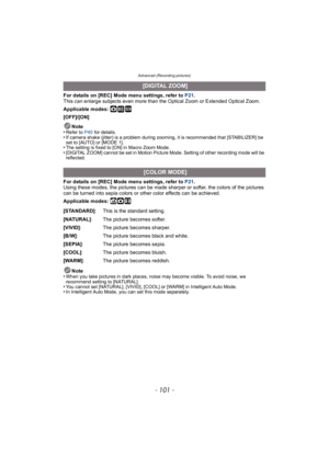 Page 101- 101 -
Advanced (Recording pictures)
For details on [REC] Mode menu settings, refer to P21.
This can enlarge subjects even more than the Optical Zoom or Extended Optical Zoom.
Applicable modes: 
·¿
[OFF]/[ON]
Note
•
Refer to P40  for details.•If camera shake (jitter) is a problem during zooming, it is recommended that [STABILIZER] be 
set to [AUTO] or [MODE 1].
•The setting is fixed to [ON] in Macro Zoom Mode.•[DIGITAL ZOOM] cannot be set in Motion Picture Mode. Setting of other recording mode will be...