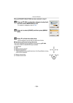 Page 106Advanced (Playback)
- 106 -
When [CATEGORY SELECTION] has been selected in step 4
∫Operations performed during slide show
The cursor displayed during playback is the same as  3/4/2/ 1.
•
The menu screen is restored when [ ‚] is pressed.
Press  3/4/2/1 to select the category to play back 
and then press [MENU/SET] to set.
•For details on categories, refer to  P108.
Press  3 to select [START] and then press [MENU/
SET].
Press  4 to finish the slide show.
•Normal playback resumes after the slide show...