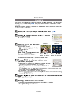 Page 113- 113 -
Advanced (Playback)
You can add text (comments) to pictures. After text has been registered, it can be included 
in prints using [TEXT STAMP] (P115). (Only alphabetic characters and symbols can be 
entered.)
Names set in [BABY1]/[BABY2] and [PET] in Scene Mode or [LOCATION] in Travel Date 
are also recorded as the titles.
Select [TITLE EDIT] on the [PLAYBACK] Mode menu.  (P21)
Press  3/4  to select [SINGLE] or [MULTI] and then 
press [MENU/SET].
Press  3/4 /2 /1 to select text and then press...