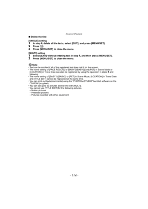 Page 114Advanced (Playback)
- 114 -
∫Delete the title
[SINGLE] setting
1In step 4, delete all the texts, select [EXIT], and press [MENU/SET].
2Press [ ‚].
3Press [MENU/SET] to close the menu.
[MULTI] setting
1Select [EXIT] without entering text in step 4, and then press [MENU/SET].2Press [MENU/SET] to close the menu.
Note
•
Text can be scrolled if all of the registered text does not fit on the screen.•The name setting of [FACE RECOG.] or [BABY1]/[BABY2] and [PET] in Scene Mode or 
[LOCATION] in Travel Date can...