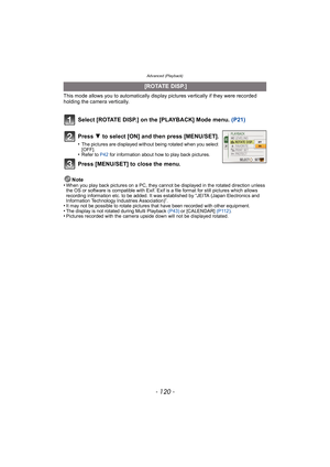 Page 120Advanced (Playback)
- 120 -
This mode allows you to automatically display pictures vertically if they were recorded 
holding the camera vertically.
Select [ROTATE DISP.] on the [PLAYBACK] Mode menu. (P21)
Note
•When you play back pictures on a PC, they cannot be displayed in the rotated direction unless 
the OS or software is compatible with Exif. Exif is a file format for still pictures which allows 
recording information etc. to be added. It was established by “JEITA (Japan Electronics and 
Information...